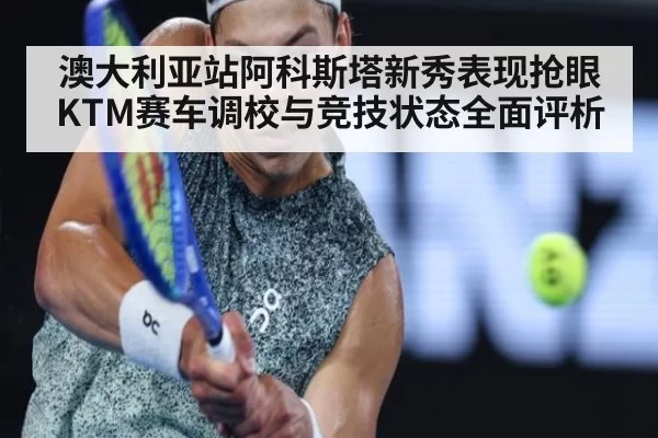 澳大利亚站阿科斯塔新秀表现抢眼KTM赛车调校与竞技状态全面评析