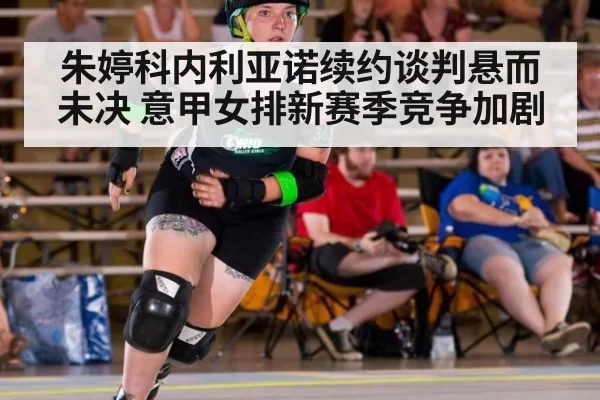 朱婷科内利亚诺续约谈判悬而未决 意甲女排新赛季竞争加剧